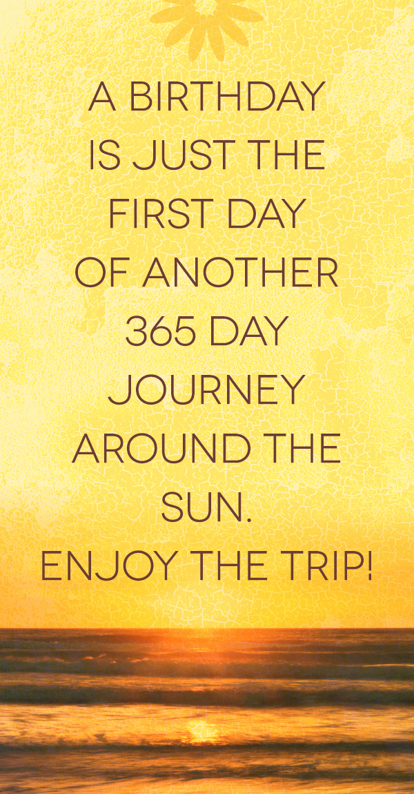 A birthday is just the first day of another 365 day journey around the sun. Enjoy the trip!