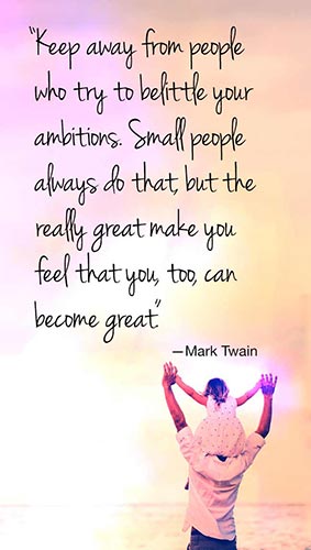 Keep away from people who try to belittle your ambitions. Small people always do that, but the really great make you feel that you, too, can become great.